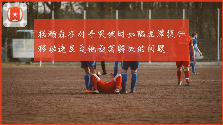 杨瀚森在对手突破时如陷泥潭提升移动速度是他亟需解决的问题