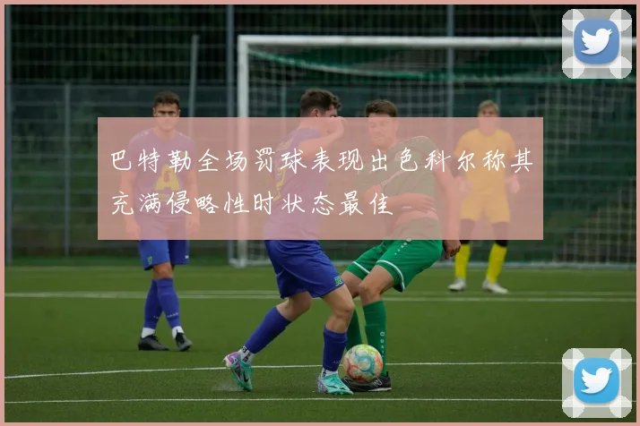 巴特勒全场罚球表现出色科尔称其充满侵略性时状态最佳