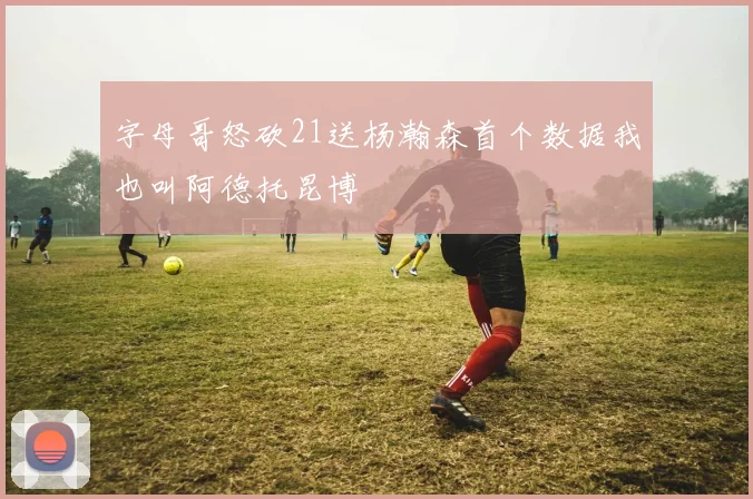 字母哥怒砍21送杨瀚森首个数据我也叫阿德托昆博