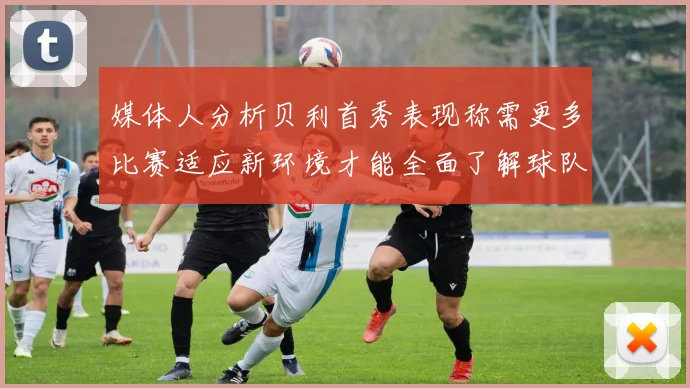媒体人分析贝利首秀表现称需更多比赛适应新环境才能全面了解球队
