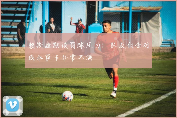 赖斯幽默谈罚球压力：队友们会对我和萨卡非常不满