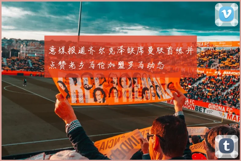 意媒报道齐尔克泽缺席曼联首练并点赞老乡马伦加盟罗马动态