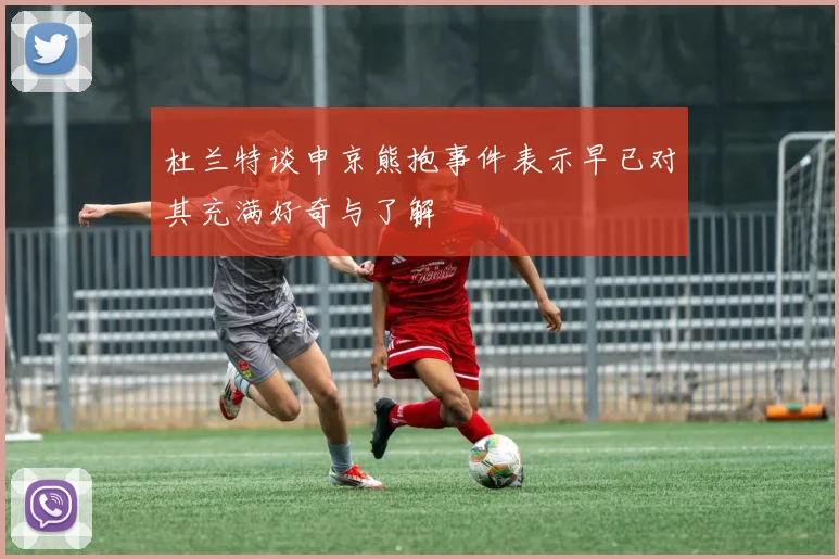 杜兰特谈申京熊抱事件表示早已对其充满好奇与了解