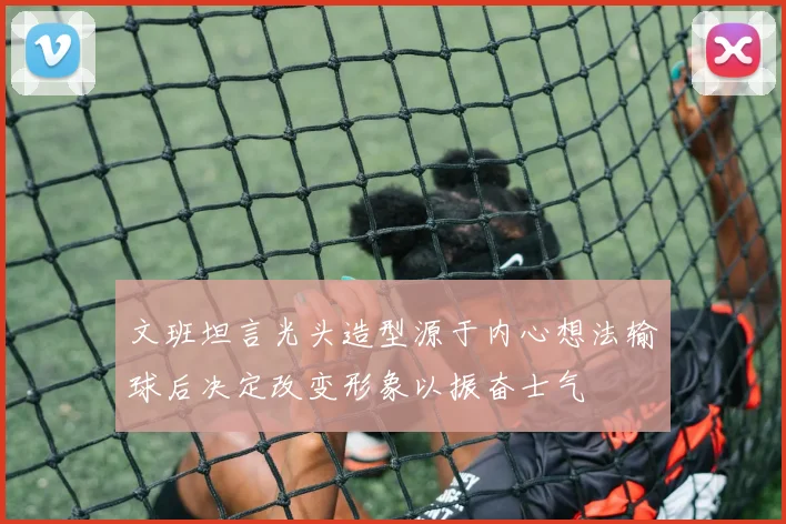 文班坦言光头造型源于内心想法输球后决定改变形象以振奋士气