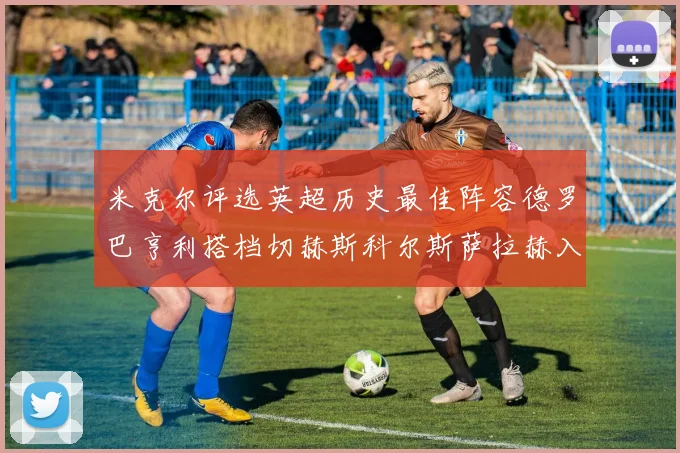 米克尔评选英超历史最佳阵容德罗巴亨利搭档切赫斯科尔斯萨拉赫入选