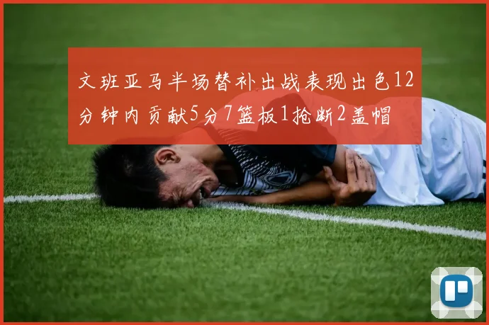 文班亚马半场替补出战表现出色12分钟内贡献5分7篮板1抢断2盖帽