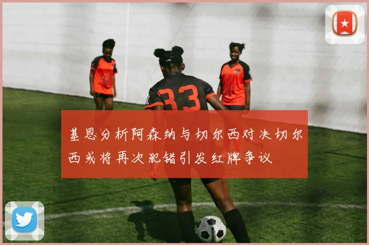 基恩分析阿森纳与切尔西对决切尔西或将再次犯错引发红牌争议