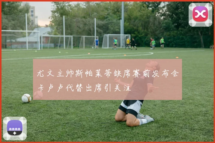 尤文主帅斯帕莱蒂缺席赛前发布会卡卢卢代替出席引关注