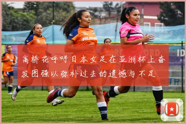 高桥花呼吁日本女足在亚洲杯上奋发图强以弥补过去的遗憾与不足
