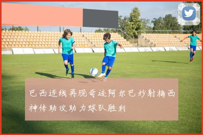 巴西连线再现奇迹阿尔巴妙射梅西神传助攻助力球队胜利