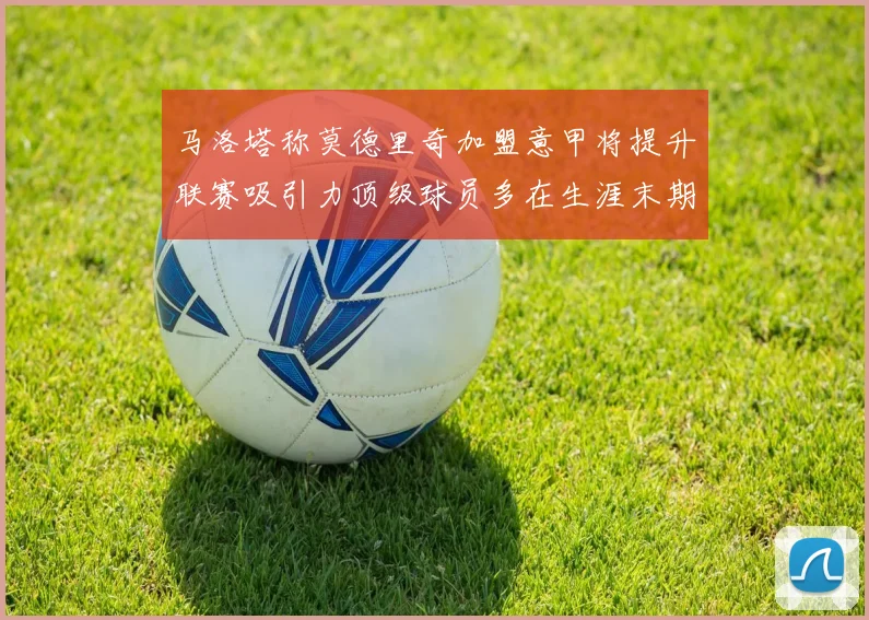 马洛塔称莫德里奇加盟意甲将提升联赛吸引力顶级球员多在生涯末期选择意甲
