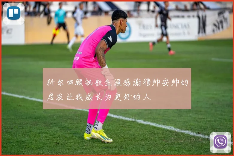 科尔回顾执教生涯感谢穆帅安帅的启发让我成长为更好的人