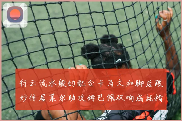 行云流水般的配合卡马文加脚后跟妙传居莱尔助攻姆巴佩双响成就精彩瞬间