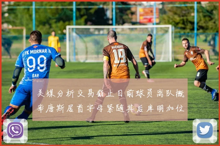 美媒分析交易截止日前球员离队概率唐斯居首字母紧随其后库明加位列第三