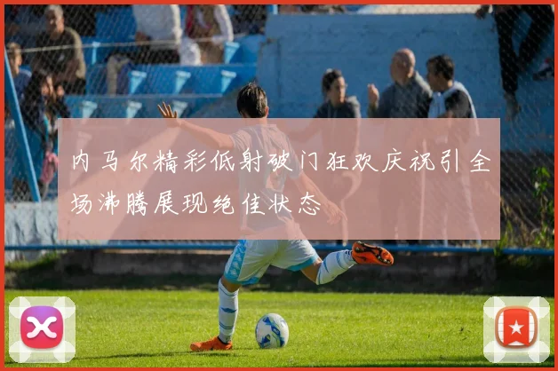 内马尔精彩低射破门狂欢庆祝引全场沸腾展现绝佳状态