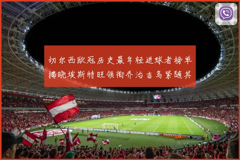 切尔西欧冠历史最年轻进球者榜单揭晓埃斯特旺领衔乔治吉乌紧随其后