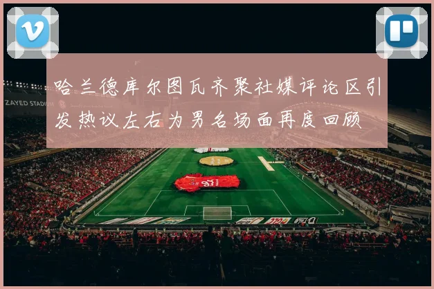 哈兰德库尔图瓦齐聚社媒评论区引发热议左右为男名场面再度回顾