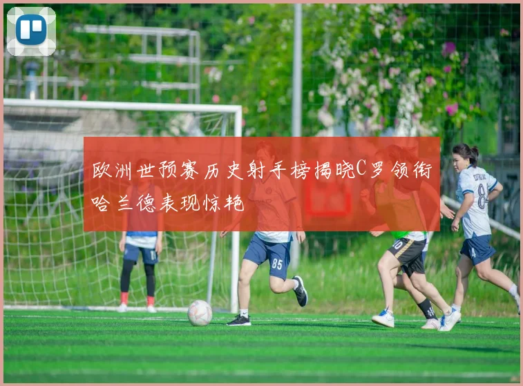 欧洲世预赛历史射手榜揭晓C罗领衔哈兰德表现惊艳