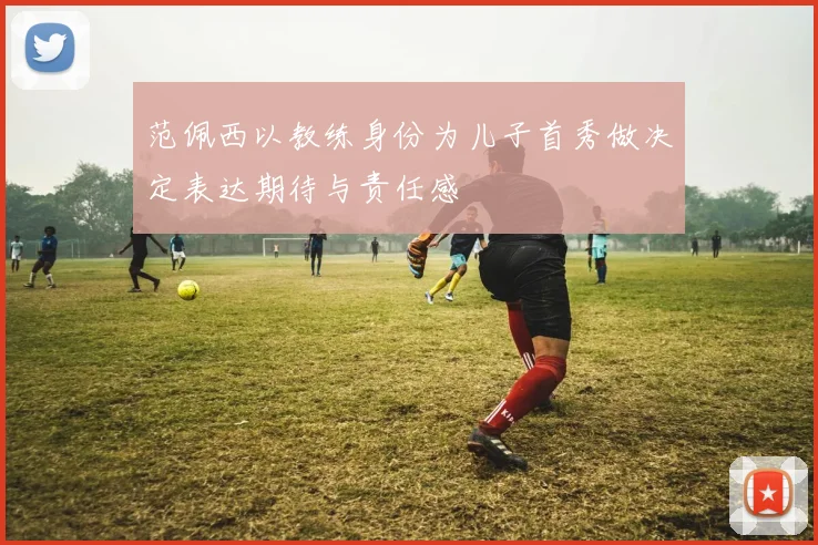 范佩西以教练身份为儿子首秀做决定表达期待与责任感