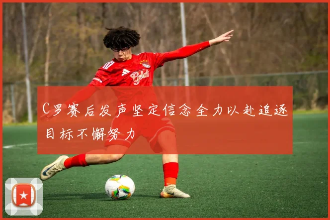 C罗赛后发声坚定信念全力以赴追逐目标不懈努力