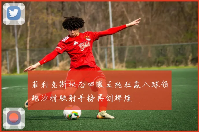 菲利克斯状态回暖五轮狂轰八球领跑沙特联射手榜再创辉煌