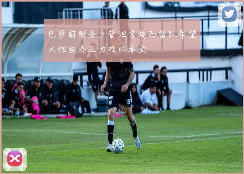 巴萨前财务主管坦言梅西留队希望大但经济压力难以承受