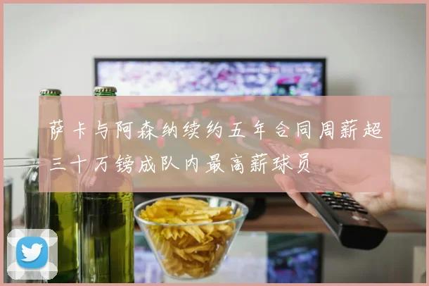 萨卡与阿森纳续约五年合同周薪超三十万镑成队内最高薪球员