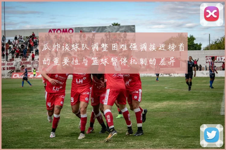 瓜帅谈球队调整困难强调接近榜首的重要性与篮球暂停机制的差异