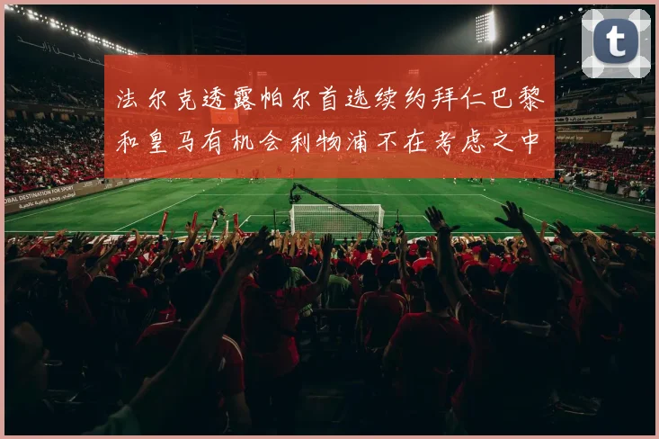 法尔克透露帕尔首选续约拜仁巴黎和皇马有机会利物浦不在考虑之中