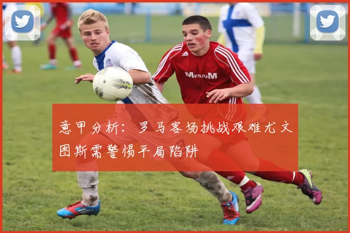 意甲分析：罗马客场挑战艰难尤文图斯需警惕平局陷阱